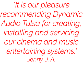 "It is our pleasure recommending Dynamic Audio Tulsa for creating, installing and servicing our cinema and music entertaining systems." Jenny. J. A.